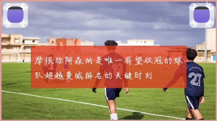 摩根称阿森纳是唯一有望双冠的球队超越曼城排名的关键时刻