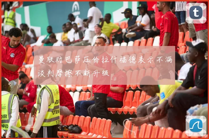 曼联对巴萨压价拉什福德表示不满谈判摩擦不断升级