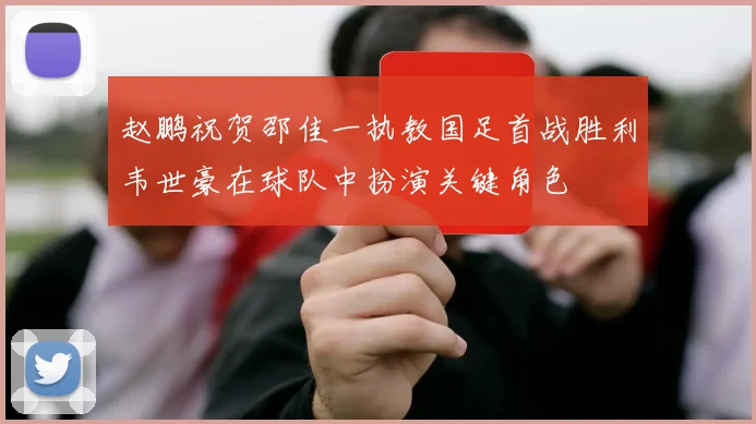 赵鹏祝贺邵佳一执教国足首战胜利韦世豪在球队中扮演关键角色