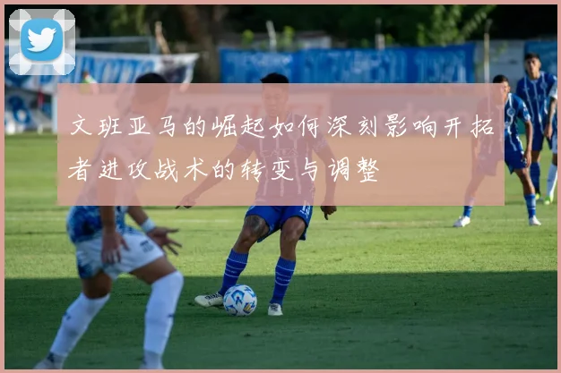 文班亚马的崛起如何深刻影响开拓者进攻战术的转变与调整