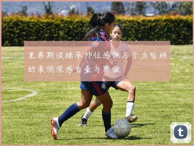 里弗斯谈继承帅位感慨万千为哈姆的表现深感自豪与骄傲