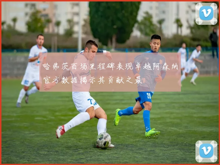 哈弗茨百场里程碑表现卓越阿森纳官方数据揭示其贡献之最