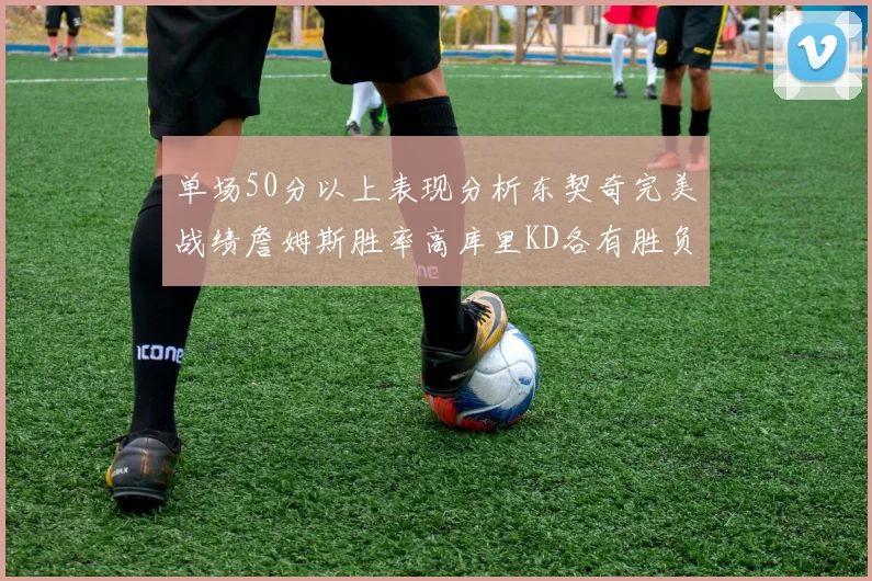 单场50分以上表现分析东契奇完美战绩詹姆斯胜率高库里KD各有胜负记录