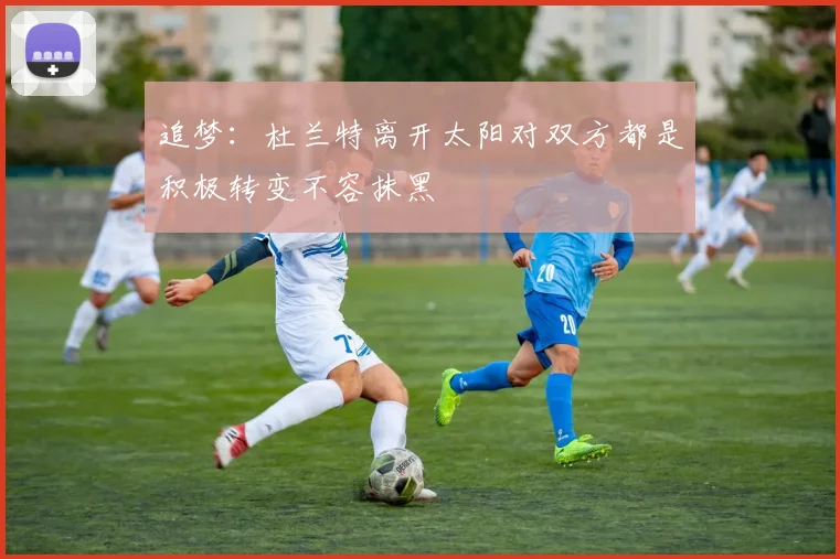 追梦：杜兰特离开太阳对双方都是积极转变不容抹黑
