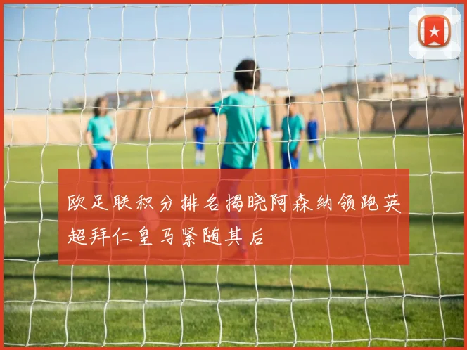 欧足联积分排名揭晓阿森纳领跑英超拜仁皇马紧随其后