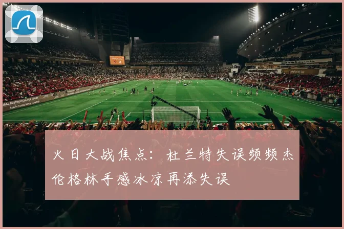 火日大战焦点：杜兰特失误频频杰伦格林手感冰凉再添失误