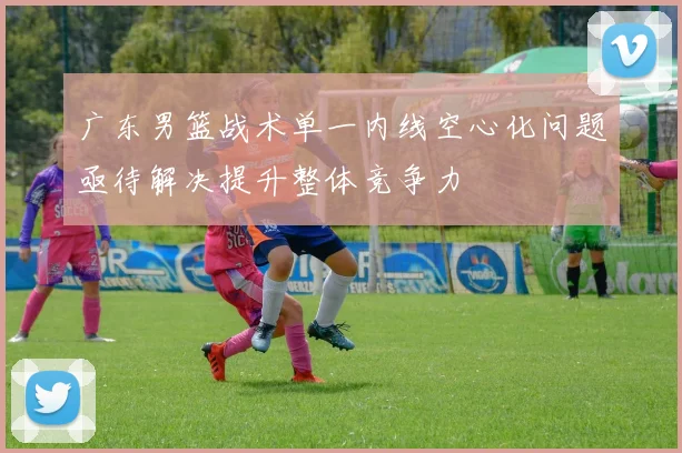 广东男篮战术单一内线空心化问题亟待解决提升整体竞争力