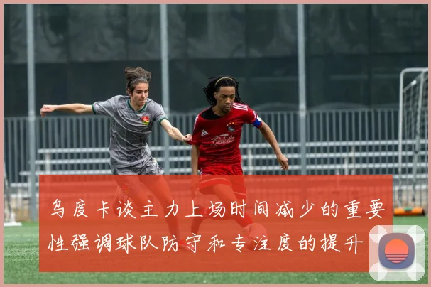 乌度卡谈主力上场时间减少的重要性强调球队防守和专注度的提升