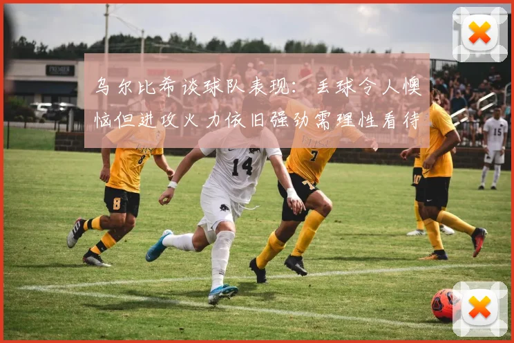 乌尔比希谈球队表现：丢球令人懊恼但进攻火力依旧强劲需理性看待